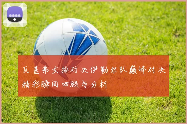 瓦基弗女排对决伊勒尔队巅峰对决精彩瞬间回顾与分析