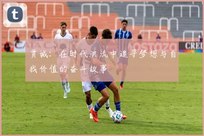 贾诚：在时代洪流中追寻梦想与自我价值的奋斗故事