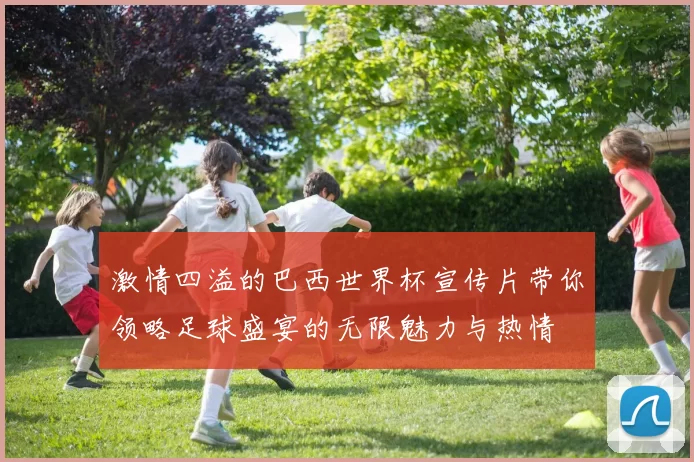 激情四溢的巴西世界杯宣传片带你领略足球盛宴的无限魅力与热情