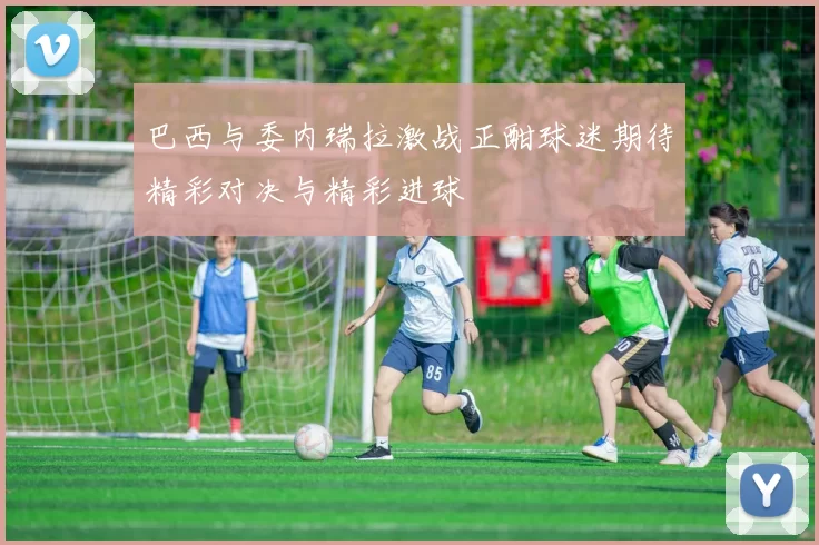 巴西与委内瑞拉激战正酣球迷期待精彩对决与精彩进球