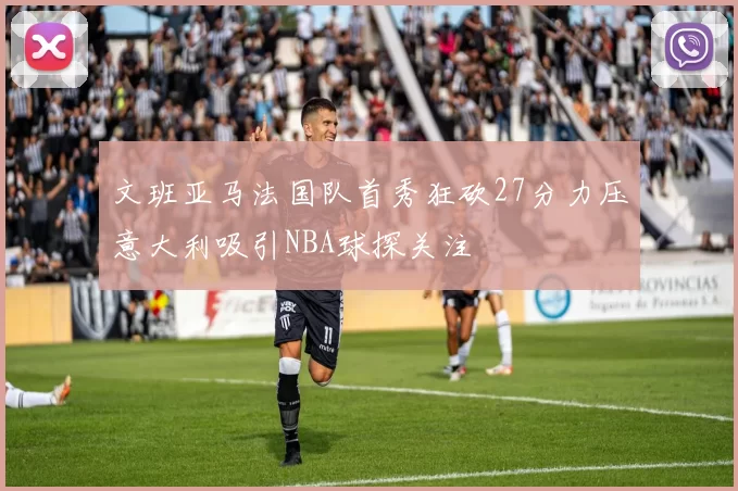 文班亚马法国队首秀狂砍27分力压意大利吸引NBA球探关注