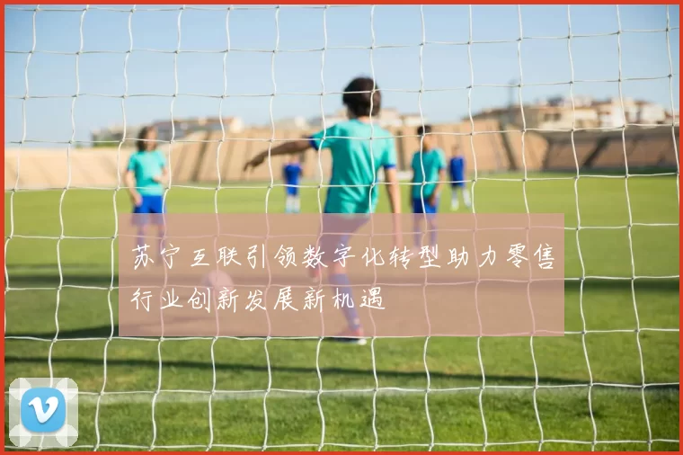 苏宁互联引领数字化转型助力零售行业创新发展新机遇