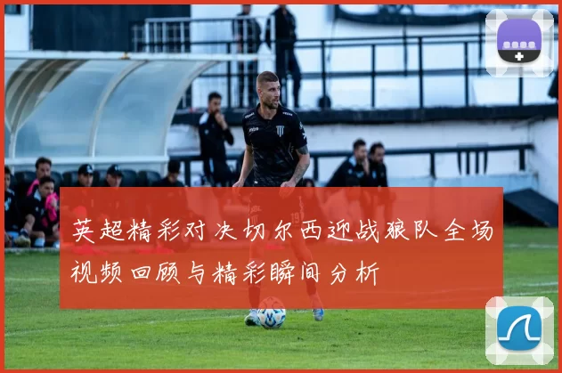 英超精彩对决切尔西迎战狼队全场视频回顾与精彩瞬间分析
