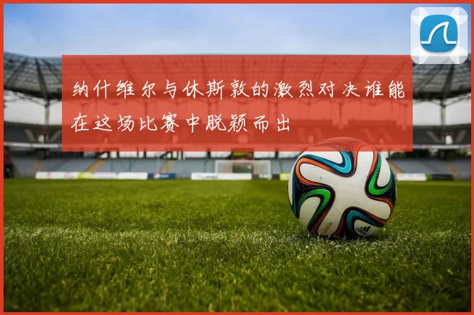 纳什维尔与休斯敦的激烈对决谁能在这场比赛中脱颖而出